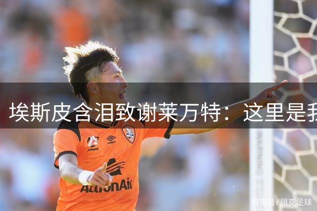 埃斯皮含泪致谢莱万特：这里是我足球梦想开始的地方
