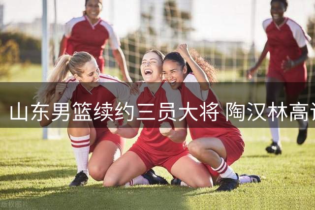 山东男篮续约三员大将 陶汉林高诗岩陈培东留守齐鲁
