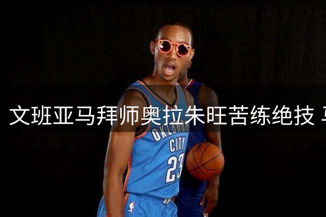文班亚马拜师奥拉朱旺苦练绝技 马刺新星欲突破内线技术瓶颈