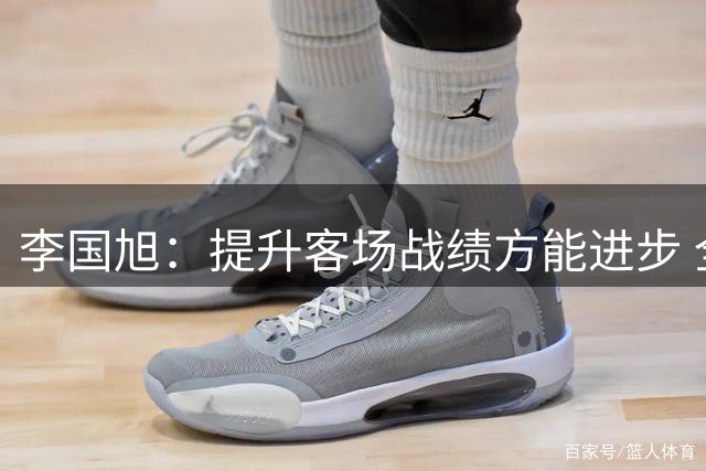 李国旭：提升客场战绩方能进步 全队正沿着正确方向前行