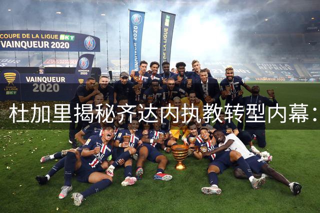 杜加里揭秘齐达内执教转型内幕：从内向球员到顶级教头的蜕变之路