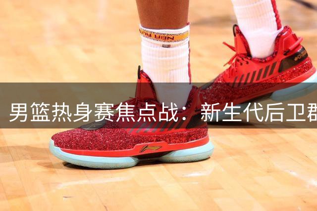 男篮热身赛焦点战：新生代后卫群迎战NBA悍将通杰