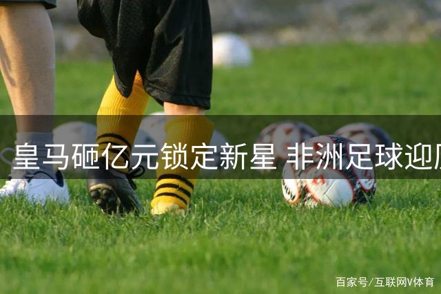 皇马砸亿元锁定新星 非洲足球迎历史性转会