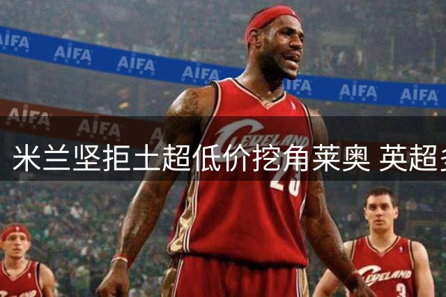 米兰坚拒土超低价挖角莱奥 英超多队展开追逐