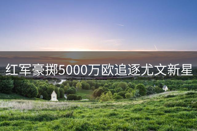 红军豪掷5000万欧追逐尤文新星 葡萄牙飞翼或成克洛普新王牌