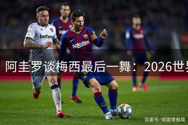 阿圭罗谈梅西最后一舞：2026世界杯后，球王早已决定告别阿根廷！