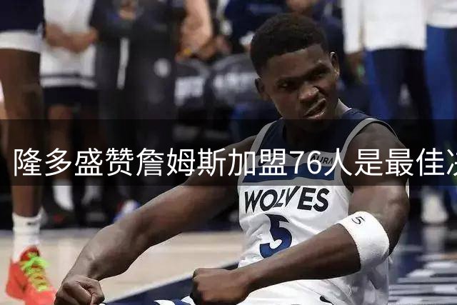 隆多盛赞詹姆斯加盟76人是最佳决定